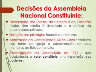 Decisões da Assembleia
Nacional Constituinte:
 Declaração dos Direitos do Homem e do Cidadão
(todos têm direito à liberdade e à defesa da
propriedade privada);
 Extinção dos privilégios feudais da nobreza;
 Aprovação da Constituição Civil do Clero : confisco
das terras da Igreja e subordinação de seus
membros ao Estado francês;
 Promulgação da Constituição de 1791 , que
estabelecia o voto censitário e a tripartição dos
poderes .
 