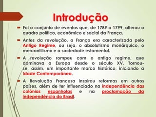 Introdução
 Foi o conjunto de eventos que, de 1789 a 1799, alterou o
quadro político, econômico e social da França.
 Antes da revolução, a França era caracterizada pelo
Antigo Regime, ou seja, o absolutismo monárquico, o
mercantilismo e a sociedade estamental.
 A revolução rompeu com o antigo regime, que
dominava a Europa desde o século XV. Tornou-
se, assim, um importante marco histórico, iniciando a
Idade Contemporânea.
 A Revolução Francesa inspirou reformas em outros
países, além de ter influenciado na independência das
colônias espanholas e na proclamação da
independência do Brasil.
 