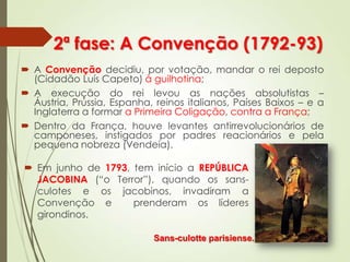 2ª fase: A Convenção (1792-93)
 A Convenção decidiu, por votação, mandar o rei deposto
(Cidadão Luís Capeto) à guilhotina;
 A execução do rei levou as nações absolutistas –
Áustria, Prússia, Espanha, reinos italianos, Países Baixos – e a
Inglaterra a formar a Primeira Coligação, contra a França;
 Dentro da França, houve levantes antirrevolucionários de
camponeses, instigados por padres reacionários e pela
pequena nobreza (Vendeia).
Sans-culotte parisiense.
 Em junho de 1793, tem início a REPÚBLICA
JACOBINA (“o Terror”), quando os sans-
culotes e os jacobinos, invadiram a
Convenção e prenderam os líderes
girondinos.
 