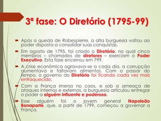 3ª fase: O Diretório (1795-99)
 Após a queda de Robespierre, a alta burguesia voltou ao
poder disposta a consolidar suas conquistas.
 Em agosto de 1795, foi criado o Diretório, no qual cinco
membros – chamados de diretores – exerciam o Poder
Executivo. Esta fase encerrou em 799.
 A crise econômica agravava-se a cada dia, a corrupção
aumentava e faltavam alimentos. Com o passar do
tempo, o governo do Diretório foi ficando cada vez mais
enfraquecido.
 Com a França imersa no caos, e sob a ameaça de
ataques internos e externos, a burguesia articulou entregar
o poder a alguém influente e poderoso.
 Esse alguém foi o jovem general Napoleão
Bonaparte, que, a partir de 1799, começou a governar a
França.
 