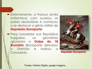  Externamente, a França ainda
enfrentava, com sucesso, os
países absolutistas e começou
a se destacar o gênio militar de
Napoleão Bonaparte;
 Para consolidar sua República
burguesa, os girondinos
apoiaram o Golpe do 18
Brumário (Bonaparte derrubou
o Diretório e instituiu o
Consulado. Napoleão Bonaparte
Fontes: História Digital, google imagens...
 