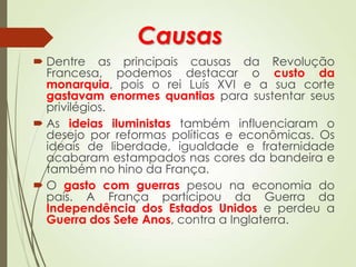 Causas
 Dentre as principais causas da Revolução
Francesa, podemos destacar o custo da
monarquia, pois o rei Luís XVI e a sua corte
gastavam enormes quantias para sustentar seus
privilégios.
 As ideias iluministas também influenciaram o
desejo por reformas políticas e econômicas. Os
ideais de liberdade, igualdade e fraternidade
acabaram estampados nas cores da bandeira e
também no hino da França.
 O gasto com guerras pesou na economia do
país. A França participou da Guerra da
Independência dos Estados Unidos e perdeu a
Guerra dos Sete Anos, contra a Inglaterra.
 