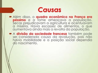 Causas
 Além disso, o quadro econômico na França era
péssimo e a fome ameaçava a população.
Secas prejudicavam a agricultura e acentuavam
a miséria. Havia escassez de alimentos, o que
aumentava ainda mais a revolta da população.
 A divisão da sociedade francesa também pode
ser considerada causa da revolução, pois não
havia mobilidade e a posição social dependia
do nascimento.
 