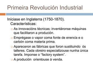 Primeira Revolución Industrial
Iníciase en Inglaterra (1750-1870).
Características:
 As innovacións técnicas: inventáronse máquinas
que facilitaron a produción.
 Emprégase o vapor coma fonte de enerxía e o
carbón coma materia prima.
 Apareceron as fábricas que foron sustituindo ós
talleres. Cada obreiro especializouse nunha única
tarefa. Imponse o “factory system”.
 A produción orientouse á venda.
 