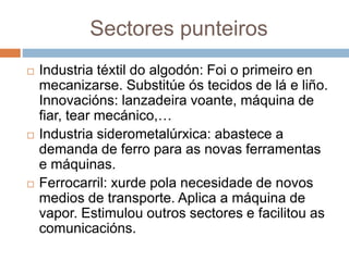 Sectores punteiros
 Industria téxtil do algodón: Foi o primeiro en
mecanizarse. Substitúe ós tecidos de lá e liño.
Innovacións: lanzadeira voante, máquina de
fiar, tear mecánico,…
 Industria siderometalúrxica: abastece a
demanda de ferro para as novas ferramentas
e máquinas.
 Ferrocarril: xurde pola necesidade de novos
medios de transporte. Aplica a máquina de
vapor. Estimulou outros sectores e facilitou as
comunicacións.
 