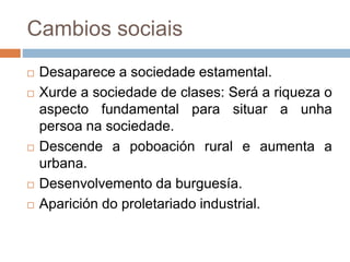 Cambios sociais
 Desaparece a sociedade estamental.
 Xurde a sociedade de clases: Será a riqueza o
aspecto fundamental para situar a unha
persoa na sociedade.
 Descende a poboación rural e aumenta a
urbana.
 Desenvolvemento da burguesía.
 Aparición do proletariado industrial.
 