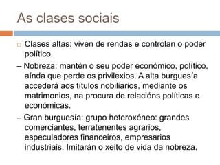 As clases sociais
 Clases altas: viven de rendas e controlan o poder
político.
– Nobreza: mantén o seu poder económico, político,
aínda que perde os privilexios. A alta burguesía
accederá aos títulos nobiliarios, mediante os
matrimonios, na procura de relacións políticas e
económicas.
– Gran burguesía: grupo heteroxéneo: grandes
comerciantes, terratenentes agrarios,
especuladores financeiros, empresarios
industriais. Imitarán o xeito de vida da nobreza.
 