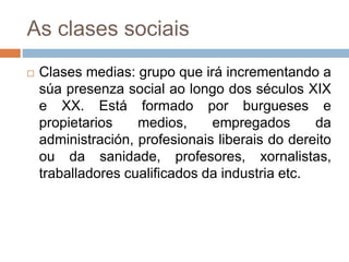 As clases sociais
 Clases medias: grupo que irá incrementando a
súa presenza social ao longo dos séculos XIX
e XX. Está formado por burgueses e
propietarios medios, empregados da
administración, profesionais liberais do dereito
ou da sanidade, profesores, xornalistas,
traballadores cualificados da industria etc.
 