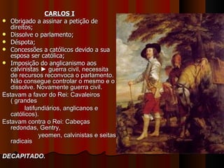 CARLOS I
 Obrigado a assinar a petição de
   direitos;
 Dissolve o parlamento;
 Déspota;
 Concessões a católicos devido a sua
   esposa ser católica;
 Imposição do anglicanismo aos
   calvinistas ► guerra civil, necessita
   de recursos reconvoca o parlamento.
   Não consegue controlar o mesmo e o
   dissolve. Novamente guerra civil.
Estavam a favor do Rei: Cavaleiros
   ( grandes
         latifundiários, anglicanos e
   católicos).
Estavam contra o Rei: Cabeças
   redondas, Gentry,
               yeomen, calvinistas e seitas
   radicais

DECAPITADO.
 