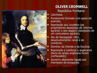 OLIVER CROMWELL
        República Puritana:
   Calvinista;
   Parlamento fechado com apoio do
    exército;
   Repressão aos Levellers (pq
    proprietários desejosos de reforma
    agrária) e aos diggers (desejosos de
    um comunismo agrário);
   Ato de Navegação 1651,
    desenvolvimento naval e do
    comércio;
   Domínio da Irlanda e da Escócia;
   Repressão a católicos e anglicanos
    (bens da igreja anglicana foram
    confiscados);
   Governo altamente ligado aos
    interesses da burguesia.
 