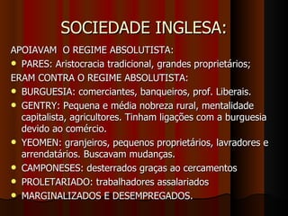 SOCIEDADE INGLESA:
APOIAVAM O REGIME ABSOLUTISTA:
 PARES: Aristocracia tradicional, grandes proprietários;
ERAM CONTRA O REGIME ABSOLUTISTA:
 BURGUESIA: comerciantes, banqueiros, prof. Liberais.
 GENTRY: Pequena e média nobreza rural, mentalidade
  capitalista, agricultores. Tinham ligações com a burguesia
  devido ao comércio.
 YEOMEN: granjeiros, pequenos proprietários, lavradores e
  arrendatários. Buscavam mudanças.
 CAMPONESES: desterrados graças ao cercamentos
 PROLETARIADO: trabalhadores assalariados
 MARGINALIZADOS E DESEMPREGADOS.
 