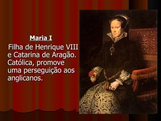 Maria I
Filha de Henrique VIII
e Catarina de Aragão.
Católica, promove
uma perseguição aos
anglicanos.
 