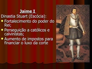 Jaime I
Dinastia Stuart (Escócia):
 Fortalecimento do poder do
  Rei;
 Perseguição a católicos e
  calvinistas;
 Aumento de impostos para
  financiar o luxo da corte
 