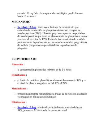 exceda 150 mg / día; La respuesta hematológica puede demorar
hasta 16 semanas.
MECANISMO
 Revolade 12.5mg pertenece a factores de crecimiento que
estimulan la producción de plaquetas a través del receptor de
trombopoyetina (TPO). Eltrombopag es un agonista no peptídico
de trombopoyetina que tiene un alto recuento de plaquetas al unirse
y activar el receptor de TPO. Estimula las vías dentro de la célula
para aumentar la producción y el desarrollo de células progenitoras
de médula (progenitoras) para fortalecer la producción de
plaquetas.
PROMOCIONAME
Absorción :
 la concentración plasmática máxima es de 2-6 horas
Distribución :
 el límite de proteínas plasmáticas altamente humano es> 99% y en
el nivel de plasma sanguíneo es del 50% al 79%
Metabolismo :
 predominantemente metabolizado a través de la escisión, oxidación
y conjugación con ácido glucurónico.
Eliminación :
 Revolade 12.5mg eliminado principalmente a través de heces
59%, junto con 31% a través de excreción renal
 