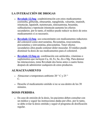 LA INTERACCIÓN DE DROGAS
 Revolade 12.5mg coadministración con estos medicamentos
ezetimiba, gliburida, olmesartán, repaglinida, valsartán, imatinib,
irinotecán, lapatinib, metotrexato, mitoxantrona, bosentán,
sulfasalazina y topotecán irinotecán aumenta los efectos
secundarios. por lo tanto, el médico puede reducir su dosis de estos
medicamentos si es necesario.
 Revolade 12.5mg uso concomitante con medicamentos reductores
del colesterol como atorvastatina, fluvastatina, rosuvastatina,
pravastatina y simvastatina, pitavastatina. Tener efectos
secundarios altos puede contener dolor muscular. El médico puede
disminuir la dosis de sus medicamentos para el colesterol.
 Revolade 12.5mg en combinación con antiácidos, vitaminas o
suplementos que incluyen Ca, Al, Fe, Se, Zn o Mg. Para detener
las interacciones, tome Revolade dos horas antes o cuatro horas
después de administrar cualquiera de estos productos.
ALMACENAMIENTO
 Almacenar a temperatura ambiente 20 ° C y 25 °
C.
 Deseche el medicamento omitido si no se usa dentro de los 30
minutos.
DOSIS PERDIDA
 En caso de omisión de la dosis, los pacientes deben consultar con
un médico y seguir las instrucciones dadas por ellos. por lo tanto,
se debe evitar la dosis omitida y seguir el programa de dosificación
regular.
 