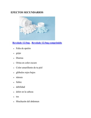 EFECTOS SECUNDARIOS
Revolade 12.5mg , Revolade 12.5mg comprimido
 Falta de apetito
 gripe
 Diarrea
 Orina en color oscuro
 Color amarillento de tu piel
 glóbulos rojos bajos
 náusea
 fiebre
 debilidad
 dolor en la cabeza
 tos
 Hinchazón del abdomen
 