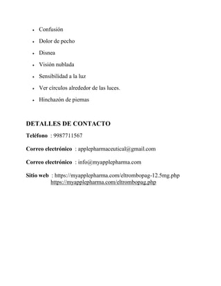  Confusión
 Dolor de pecho
 Disnea
 Visión nublada
 Sensibilidad a la luz
 Ver círculos alrededor de las luces.
 Hinchazón de piernas
DETALLES DE CONTACTO
Teléfono : 9987711567
Correo electrónico : applepharmaceutical@gmail.com
Correo electrónico : info@myapplepharma.com
Sitio web : https://myapplepharma.com/eltrombopag-12.5mg.php
https://myapplepharma.com/eltrombopag.php
 