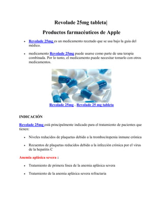 Revolade 25mg tableta|
Productos farmacéuticos de Apple
 Revolade 25mg es un medicamento recetado que se usa bajo la guía del
médico.
 medicamento Revolade 25mg puede usarse como parte de una terapia
combinada. Por lo tanto, el medicamento puede necesitar tomarlo con otros
medicamentos.
Revolade 25mg , Revolade 25 mg tableta
INDICACIÓN
Revolade 25mg está principalmente indicado para el tratamiento de pacientes que
tienen:
 Niveles reducidos de plaquetas debido a la trombocitopenia inmune crónica
 Recuentos de plaquetas reducidos debido a la infección crónica por el virus
de la hepatitis C
Anemia aplásica severa :
 Tratamiento de primera línea de la anemia aplásica severa
 Tratamiento de la anemia aplásica severa refractaria
 