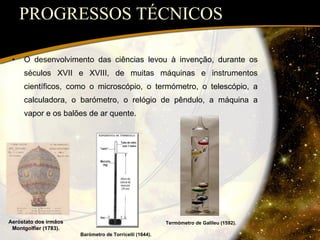 PROGRESSOS TÉCNICOS O desenvolvimento das ciências levou à invenção, durante os séculos XVII e XVIII, de muitas máquinas e instrumentos científicos, como o microscópio, o termómetro, o telescópio, a calculadora, o barómetro, o relógio de pêndulo, a máquina a vapor e os balões de ar quente. Termómetro de Galileu (1592). Barómetro de Torricelli (1644). Aeróstato dos irmãos Montgolfier (1783). 
