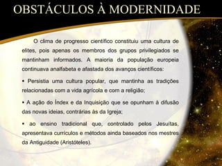 OBSTÁCULOS À MODERNIDADE O clima de progresso científico constituiu uma cultura de elites, pois apenas os membros dos grupos privilegiados se mantinham informados. A maioria da população europeia continuava analfabeta e afastada dos avanços científicos:    Persistia uma cultura popular, que mantinha as tradições relacionadas com a vida agrícola e com a religião;    A ação do Índex e da Inquisição que se opunham à difusão das novas ideias, contrárias às da Igreja;    ao ensino tradicional que, controlado pelos Jesuítas, apresentava currículos e métodos ainda baseados nos mestres da Antiguidade (Aristóteles). 