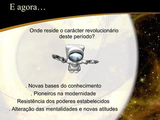E agora… Onde reside o carácter revolucionário deste período? . Novas bases do conhecimento . Pioneiros na modernidade Resistência dos poderes estabelecidos . Alteração das mentalidades e novas atitudes 