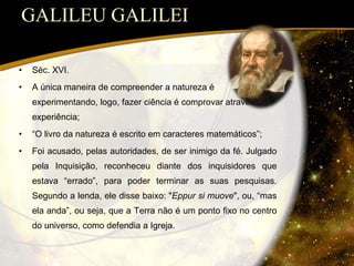 GALILEU GALILEI Séc. XVI. A única maneira de compreender a natureza é experimentando, logo, fazer ciência é comprovar através da experiência; “ O livro da natureza é escrito em caracteres matemáticos”; Foi acusado, pelas autoridades, de ser inimigo da fé. Julgado pela Inquisição, reconheceu diante dos inquisidores que estava “errado”, para poder terminar as suas pesquisas. Segundo a lenda, ele disse baixo: " Eppur si muove ", ou, “mas ela anda”, ou seja, que a Terra não é um ponto fixo no centro do universo, como defendia a Igreja. 