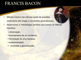 FRANCIS BACON Método indutivo nas ciências (parte de questões  particulares até chegar a conclusões generalizadas). Desenvolveu a metodologia cientifica que conduz ao Método Científico:    observação;    levantamento de um problema;    formulação de uma hipótese;    experimentação; conclusão e generalização . 
