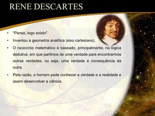 RENE DESCARTES "Penso, logo existo".  Inventou a geometria analítica (eixo cartesiano). O raciocínio matemático é baseado, principalmente, na lógica dedutiva, em que partimos de uma verdade para encontrarmos outras verdades, ou seja, uma verdade é consequência da outra. Pela razão, o homem pode conhecer a verdade e a realidade e assim desenvolver a ciência. 