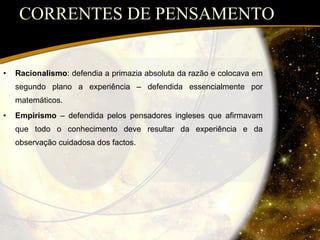 CORRENTES DE PENSAMENTO Racionalismo : defendia a primazia absoluta da razão e colocava em segundo plano a experiência – defendida essencialmente por matemáticos. Empirismo  – defendida pelos pensadores ingleses que afirmavam que todo o conhecimento deve resultar da experiência e da observação cuidadosa dos factos. 