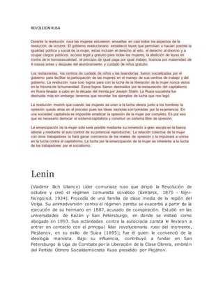 REVOLCION RUSA
Durante la revolución rusa las mujeres estuvieron envueltas en casi todos los aspectos de la
revolución de octubre. El gobierno revolucionario estableció leyes que permitían o hacían posible la
igualdad política y social de la mujer, estas incluían el derecho al voto, el derecho al divorcio y a
ocupar cargos públicos, acceso legal y gratuito para todas las mujeres, la abolición de leyes en
contra de la homosexualidad, el principio de igual paga por igual trabajo, licencia por maternidad de
4 meses antes y después del alumbramiento y cuidado de niños gratuito.
Los restaurantes, los centros de cuidado de niños y las lavanderías fueron socializadas por el
gobierno para facilitar la participación de las mujeres en el manejo de sus centros de trabajo y del
gobierno. La revolución rusa tuvo logros para con la lucha de la liberación de la mujer nunca vistos
en la historia de la humanidad. Estos logros fueron destruidos por la restauración del capitalismo
en Rusia llevada a cabo en la década del treinta por Joseph Stalin. La Rusia socialista fue
destruida más sin embargo tenemos que recordar los ejemplos de lucha que nos legó.
La revolución mostró que cuando las mujeres se unen a la lucha obrera junto a los hombres la
opresión queda atras en el proceso pues las ideas sexistas son borradas por la experiencia. En
una sociedad capitalista es imposible erradicar la opresión de la mujer por completo. Es por eso
que es necesario derrocar el sistema capitalista y construir un sistema libre de opresión.
La emancipación de la mujer sólo será posible mediante su inmersión a gran escala en la fuerza
laboral y mediante el auto control de su potencial reproductivo. La relación colectiva de la mujer
con otros trabajadores la hará ganar conciencia de los niveles de opresión y la impulsará a unirse
en la lucha contra el capitalismo. La lucha por la emancipación de la mujer es inherente a la lucha
de los trabajadores por el socialismo.
Lenin
(Vladimir Ilich Ulianov) Líder comunista ruso que dirigió la Revolución de
octubre y creó el régimen comunista soviético (Simbirsk, 1870 - Nijni-
Novgorod, 1924). Procedía de una familia de clase media de la región del
Volga. Su animadversión contra el régimen zarista se exacerbó a partir de la
ejecución de su hermano en 1887, acusado de conspiración. Estudió en las
universidades de Kazán y San Petersburgo, en donde se instaló como
abogado en 1893. Sus actividades contra la autocracia zarista le llevaron a
entrar en contacto con el principal líder revolucionario ruso del momento,
Plejáanov, en su exilio de Suiza (1895); fue él quien le convenció de la
ideología marxista. Bajo su influencia, contribuyó a fundar en San
Petersburgo la Liga de Combate por la Liberación de la Clase Obrera, embrión
del Partido Obrero Socialdemócrata Ruso presidido por Plejánov.
 