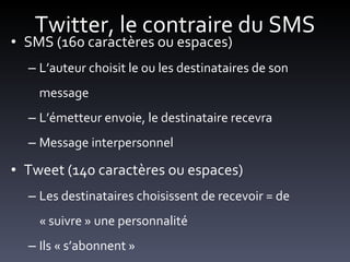 Twitter, le contraire du SMS SMS (160 caractères ou espaces) L’auteur choisit le ou les destinataires de son message L’émetteur envoie, le destinataire recevra Message interpersonnel Tweet (140 caractères ou espaces) Les destinataires choisissent de recevoir = de « suivre » une personnalité Ils « s’abonnent » 