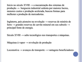 Inicio no século XVIII → a mecanização dos sistemas de
produção → burguesia industrial sedenta por maiores lucros,
menores custos e produção acelerada, buscou formas para
melhorar a produção de mercadorias.

Inglaterra, país pioneiro na revolução → reservas de minério de
ferro → grandes reservas de carvão mineral em seu subsolo →
principal fonte de energia.

Século XVIII → salto tecnológico nos transportes e máquinas.

Máquinas à vapor → revolução de produção

Locomotiva → avanços do transporte → vantagens beneficiadores
 