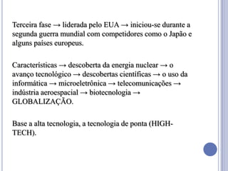Terceira fase → liderada pelo EUA → iniciou-se durante a
segunda guerra mundial com competidores como o Japão e
alguns países europeus.

Características → descoberta da energia nuclear → o
avanço tecnológico → descobertas científicas → o uso da
informática → microeletrônica → telecomunicações →
indústria aeroespacial → biotecnologia →
GLOBALIZAÇÃO.

Base a alta tecnologia, a tecnologia de ponta (HIGH-
TECH).
 
