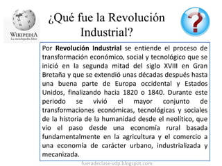 ¿Qué fue la Revolución 
Industrial? 
Por Revolución Industrial se entiende el proceso de 
transformación económico, social...