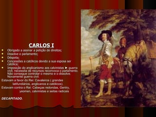 CARLOS I Obrigado a assinar a petição de direitos; Dissolve o parlamento; Déspota; Concessões a católicos devido a sua esposa ser católica; Imposição do anglicanismo aos calvinistas  ► guerra civil, necessita de recursos reconvoca o parlamento. Não consegue controlar o mesmo e o dissolve. Novamente guerra civil. Estavam a favor do Rei: Cavaleiros ( grandes latifundiários, anglicanos e católicos). Estavam contra o Rei: Cabeças redondas, Gentry,  yeomen, calvinistas e seitas radicais DECAPITADO. 