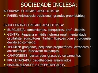 SOCIEDADE INGLESA: APOIAVAM  O REGIME ABSOLUTISTA: PARES: Aristocracia tradicional, grandes proprietários; ERAM CONTRA O REGIME ABSOLUTISTA: BURGUESIA: comerciantes, banqueiros, prof. Liberais. GENTRY: Pequena e média nobreza rural, mentalidade capitalista, agricultores. Tinham ligações com a burguesia devido ao comércio. YEOMEN: granjeiros, pequenos proprietários, lavradores e arrendatários. Buscavam mudanças. CAMPONESES: desterrados graças ao cercamentos PROLETARIADO: trabalhadores assalariados MARGINALIZADOS E DESEMPREGADOS. 