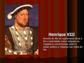 Henrique VIII Através do Ato de supremacia torna o Rei a autoridade maior religiosa na Inglaterra concentrando assim o poder político e religioso nas mãos do Rei 
