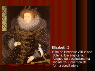 Elizabeth I Filha de Henrique VIII e Ana Bolena. Era anglicana. Apogeu do absolutismo na Inglaterra. Governou de forma conciliadora 