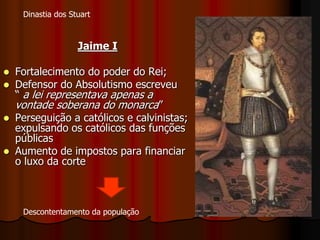 Jaime I
 Fortalecimento do poder do Rei;
 Defensor do Absolutismo escreveu
“ a lei representava apenas a
vontade soberana do monarca”
 Perseguição a católicos e calvinistas;
expulsando os católicos das funções
públicas
 Aumento de impostos para financiar
o luxo da corte
Dinastia dos Stuart
Descontentamento da população
 