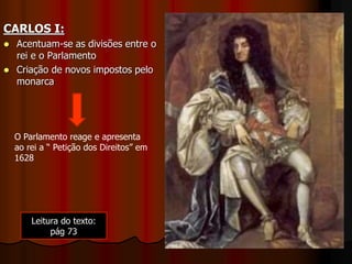CARLOS I:
 Acentuam-se as divisões entre o
rei e o Parlamento
 Criação de novos impostos pelo
monarca
O Parlamento reage e apresenta
ao rei a “ Petição dos Direitos” em
1628
Leitura do texto:
pág 73
 