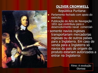 OLIVER CROMWELL
República Puritana:
 Parlamento fechado com apoio do
exército;
 Publicação do Acto de Navegação
1651 que contribuiu para o
desenvolvimento naval comercial-
- somente navios ingleses
transportariam mercadorias
inglesas ou de outros países
para a Inglaterra. Em caso de
venda para a Inglaterra só
navios do país de origem do
produto estariam autorizados a
entrar na Inglaterra:
Filme: A revolução
Gloriosa
 