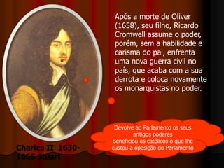 Após a morte de Oliver
(1658), seu filho, Ricardo
Cromwell assume o poder,
porém, sem a habilidade e
carisma do pai, enfrenta
uma nova guerra civil no
país, que acaba com a sua
derrota e coloca novamente
os monarquistas no poder.
Charles II 1630-
1685 Stuart
Devolve ao Parlamento os seus
antigos poderes
Beneficiou os católicos o que lhe
custou a oposição do Parlamento
 