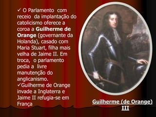 Guilherme (de Orange)
III
 O Parlamento com
receio da implantação do
catolicismo oferece a
coroa a Guilherme de
Orange (governante da
Holanda), casado com
Maria Stuart, filha mais
velha de Jaime II. Em
troca, o parlamento
pedia a livre
manutenção do
anglicanismo.
Guilherme de Orange
invade a Inglaterra e
Jaime II refugia-se em
França
 