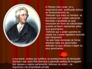 O Filósofo John Locke foi o
responsável pela justificação teórica
do Parlamentarismo ao:
-Defender que todos os Homens se
encontram num estado natural de
liberdade e igualdade ao qual
renunciam em favor da colectividade
quando se fazem representar pelos
seus governantes
-Defende que o poder supremo do
estado era o poder legislativo exercido
pelo Parlamento
-Se este fosse dominado de forma
absoluta cabia aos governados
defender os seus direitos e depor os
seus governantes
A sua teoria acabou por justificar os acontecimentos da Revolução
Gloriosa e por outro lado favorecia a ascenção política da burguesia
que apoiava o regime parlamentar, defensor da ordem , da
segurança e da propriedade privada
 