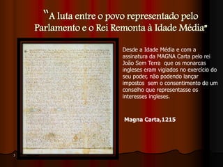 “A luta entre o povo representado pelo
Parlamento e o Rei Remonta à Idade Média”
3
Magna Carta,1215
Desde a Idade Média e com a
assinatura da MAGNA Carta pelo rei
João Sem Terra que os monarcas
ingleses eram vigiados no exercício do
seu poder, não podendo lançar
impostos sem o consentimento de um
conselho que representasse os
interesses ingleses.
 