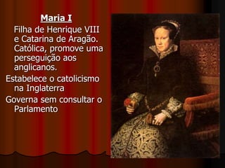 Maria I
Filha de Henrique VIII
e Catarina de Aragão.
Católica, promove uma
perseguição aos
anglicanos.
Estabelece o catolicismo
na Inglaterra
Governa sem consultar o
Parlamento
 
