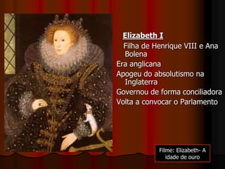 Elizabeth I
Filha de Henrique VIII e Ana
Bolena
Era anglicana
Apogeu do absolutismo na
Inglaterra
Governou de forma conciliadora
Volta a convocar o Parlamento
Filme: Elizabeth- A
idade de ouro
 