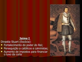 Jaime I  Dinastia Stuart (Escócia): Fortalecimento do poder do Rei; Perseguição a católicos e calvinistas; Aumento de impostos para financiar o luxo da corte 