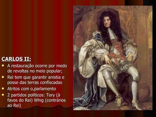 CARLOS II: A restauração ocorre por medo de revoltas no meio popular; Rei tem que garantir anistia e posse das terras confiscadas Atritos com o,parlamento 2 partidos políticos: Tory (à favos do Rei) Whig (contrários ao Rei) 