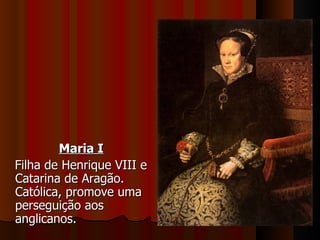 Maria I Filha de Henrique VIII e Catarina de Aragão. Católica, promove uma perseguição aos anglicanos. 